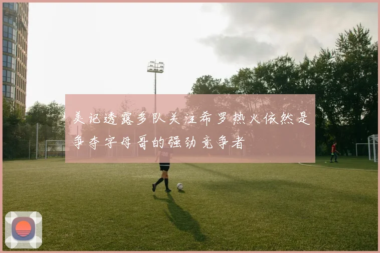 美记透露多队关注希罗热火依然是争夺字母哥的强劲竞争者