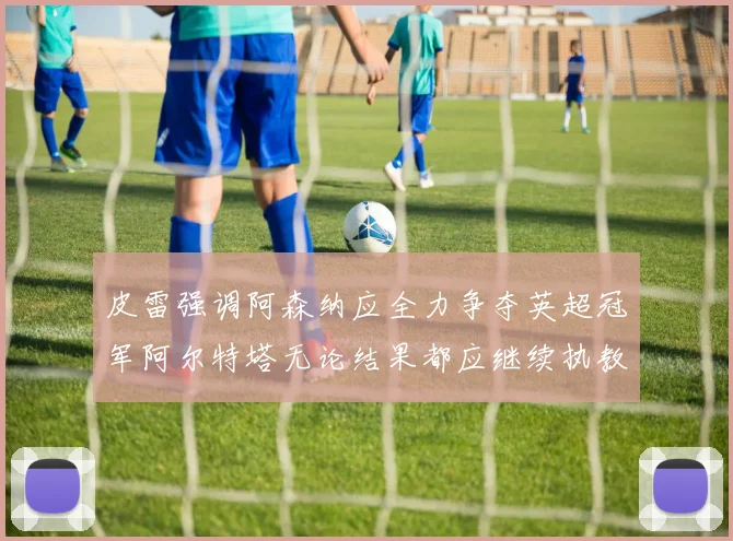 皮雷强调阿森纳应全力争夺英超冠军阿尔特塔无论结果都应继续执教