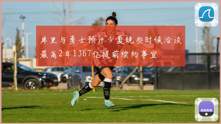 库里与勇士预计今夏晚些时候洽谈最高2年1367亿提前续约事宜