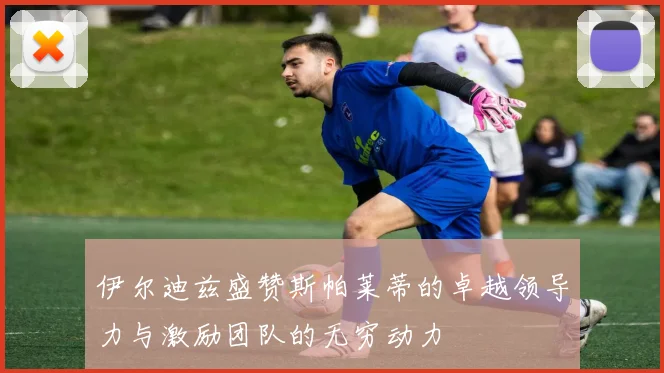 伊尔迪兹盛赞斯帕莱蒂的卓越领导力与激励团队的无穷动力