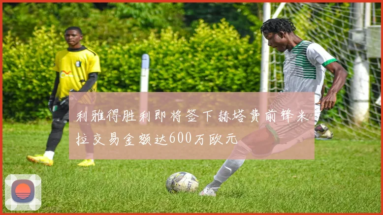 利雅得胜利即将签下赫塔费前锋米拉交易金额达600万欧元