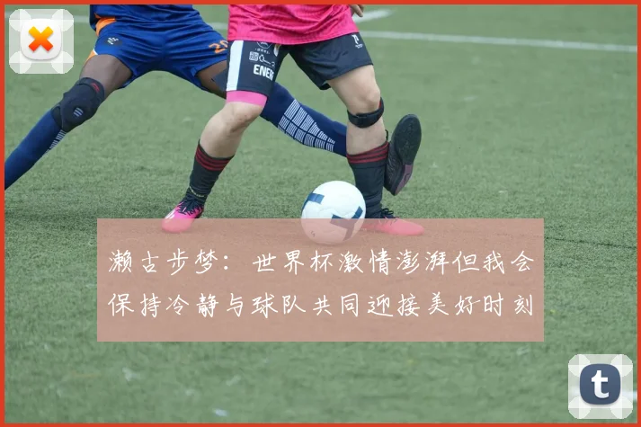 濑古步梦：世界杯激情澎湃但我会保持冷静与球队共同迎接美好时刻