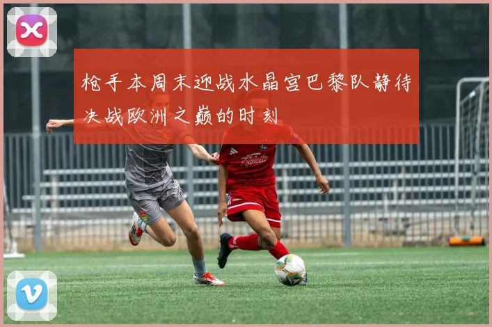 枪手本周末迎战水晶宫巴黎队静待决战欧洲之巅的时刻