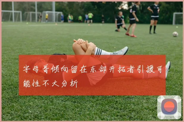 字母哥倾向留在东部开拓者引援可能性不大分析
