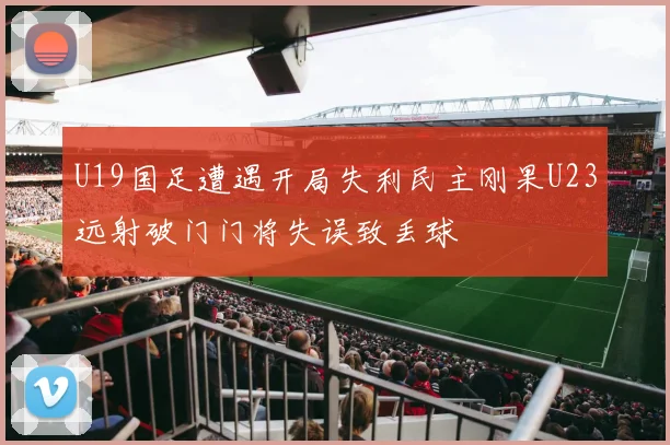 U19国足遭遇开局失利民主刚果U23远射破门门将失误致丢球