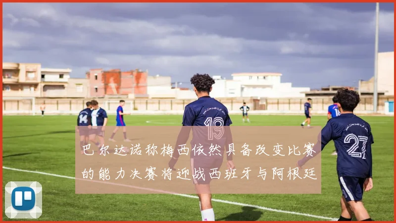 巴尔达诺称梅西依然具备改变比赛的能力决赛将迎战西班牙与阿根廷